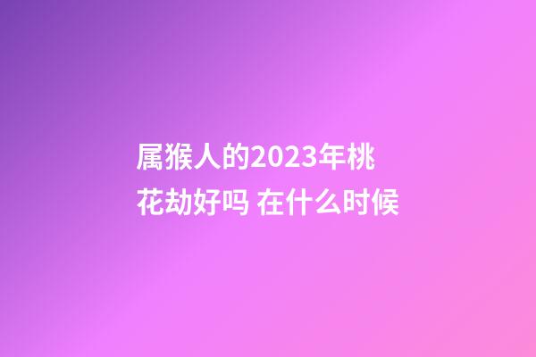 属猴人的2023年桃花劫好吗 在什么时候